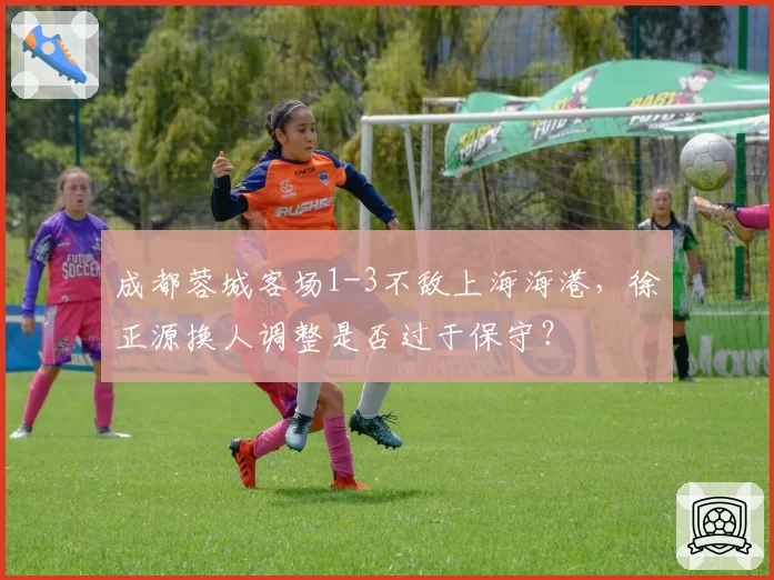 成都蓉城客场1-3不敌上海海港,徐正源换人调整是否过于保守?