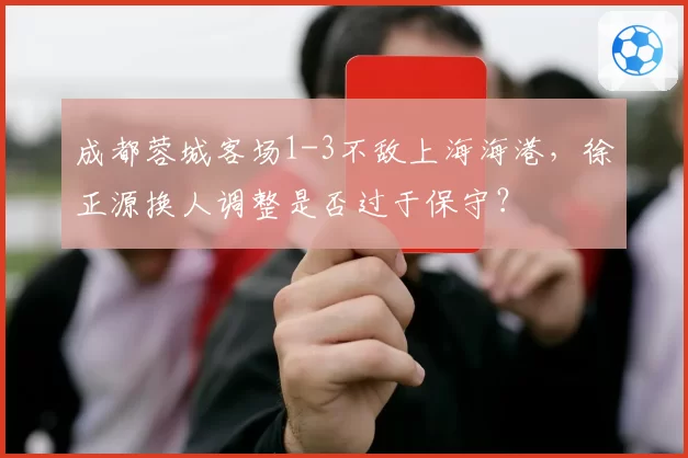 成都蓉城客场1-3不敌上海海港,徐正源换人调整是否过于保守?