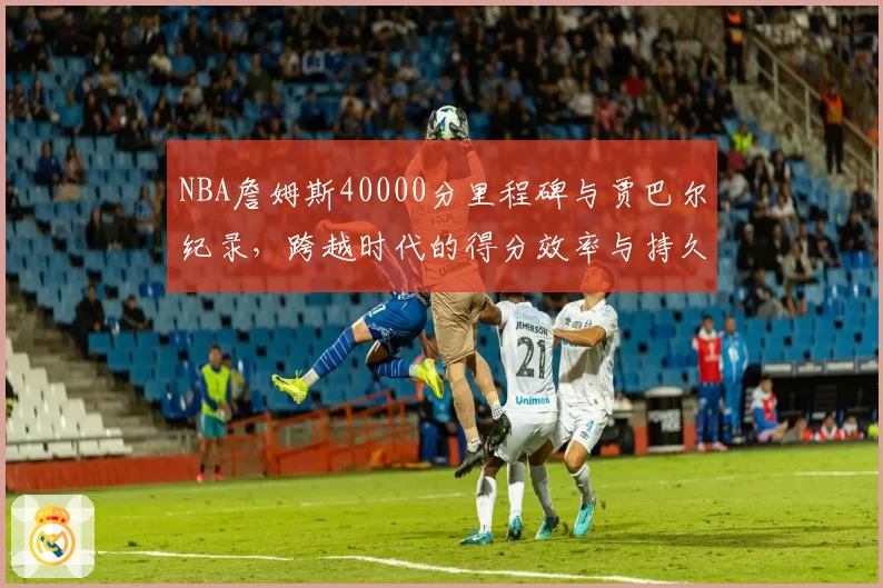 NBA詹姆斯40000分里程碑与贾巴尔纪录，跨越时代的得分效率与持久性
