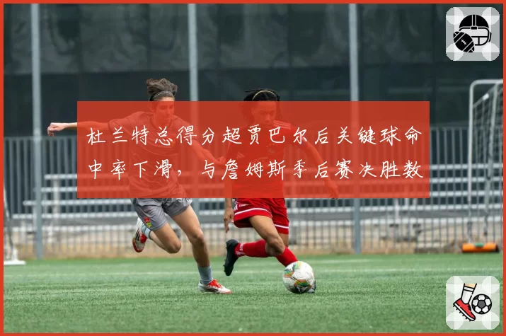杜兰特总得分超贾巴尔后关键球命中率下滑，与詹姆斯季后赛决胜数据差距拉大