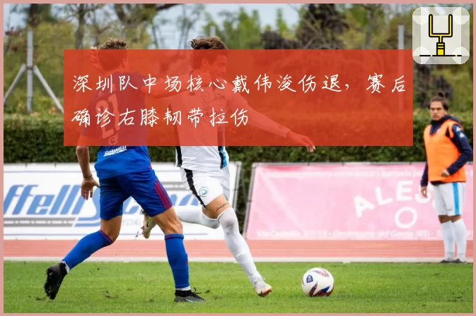 深圳队中场核心戴伟浚伤退，赛后确诊右膝韧带拉伤