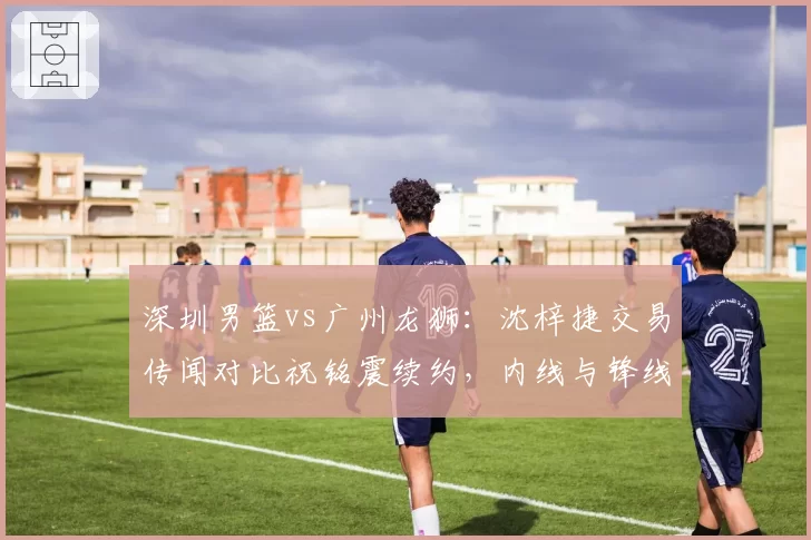 深圳男篮vs广州龙狮：沈梓捷交易传闻对比祝铭震续约，内线与锋线谁更紧缺？