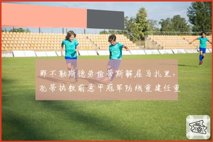 那不勒斯德劳伦蒂斯解雇马扎里，孔蒂执教前意甲冠军防线重建任重道远