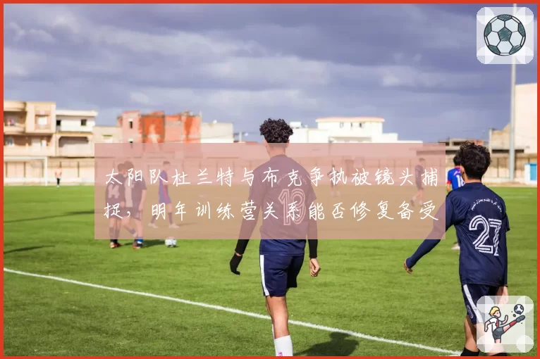 太阳队杜兰特与布克争执被镜头捕捉，明年训练营关系能否修复备受关注