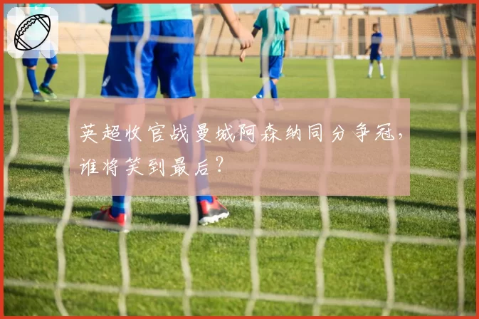 英超收官战曼城阿森纳同分争冠,谁将笑到最后?