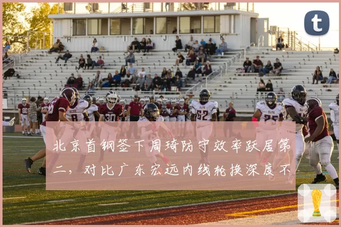 北京首钢签下周琦防守效率跃居第二，对比广东宏远内线轮换深度不足