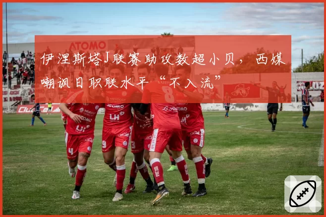 伊涅斯塔J联赛助攻数超小贝，西媒嘲讽日职联水平“不入流”