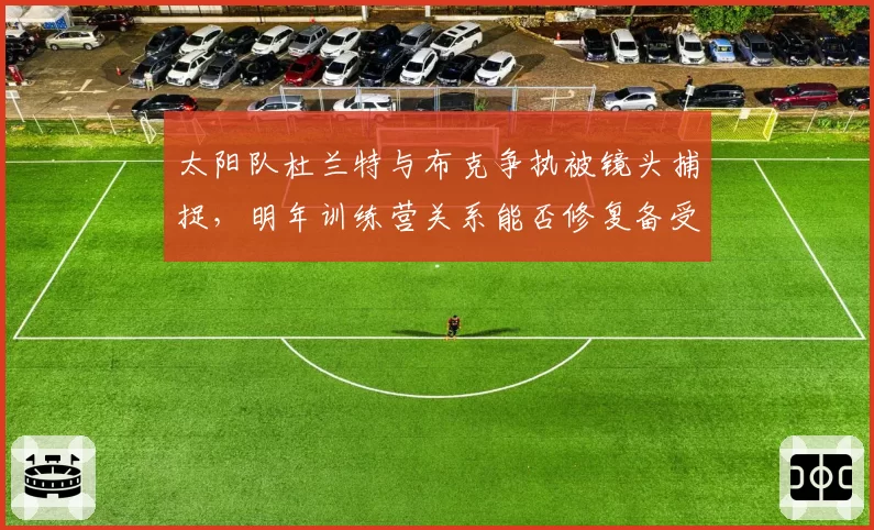 太阳队杜兰特与布克争执被镜头捕捉，明年训练营关系能否修复备受关注