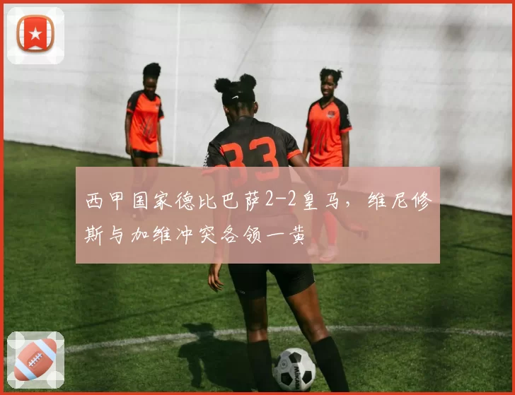西甲国家德比巴萨2-2皇马，维尼修斯与加维冲突各领一黄