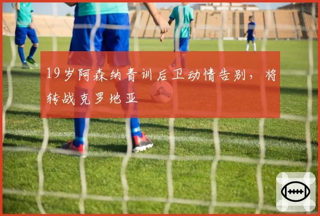 19岁阿森纳青训后卫动情告别,将转战克罗地亚