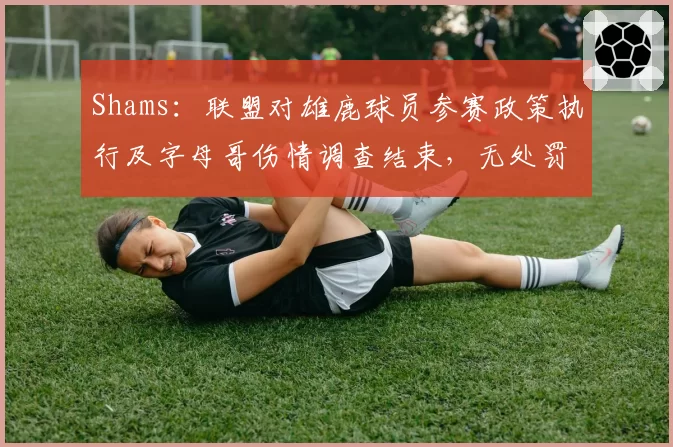 Shams：联盟对雄鹿球员参赛政策执行及字母哥伤情调查结束，无处罚