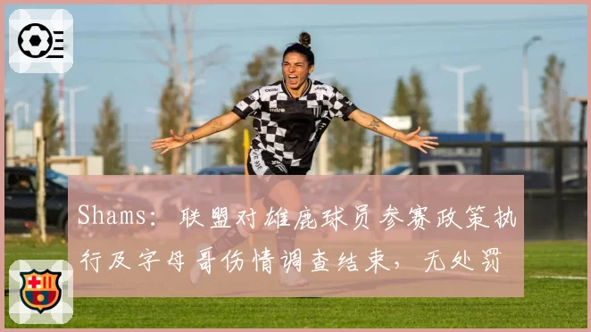 Shams:联盟对雄鹿球员参赛政策执行及字母哥伤情调查结束,无处罚