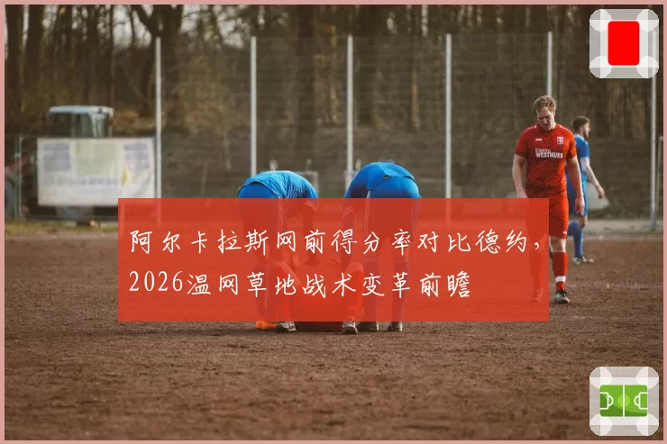 阿尔卡拉斯网前得分率对比德约，2026温网草地战术变革前瞻