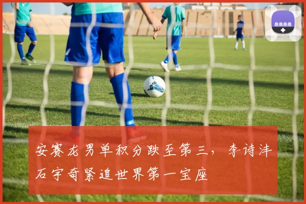 安赛龙男单积分跌至第三，李诗沣石宇奇紧追世界第一宝座