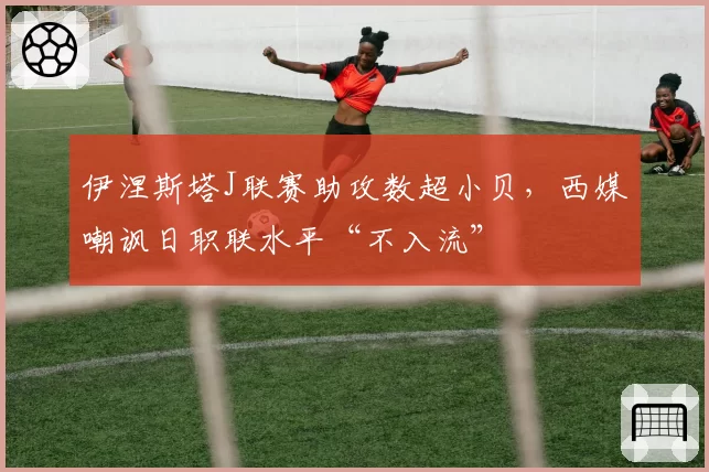 伊涅斯塔J联赛助攻数超小贝，西媒嘲讽日职联水平“不入流”