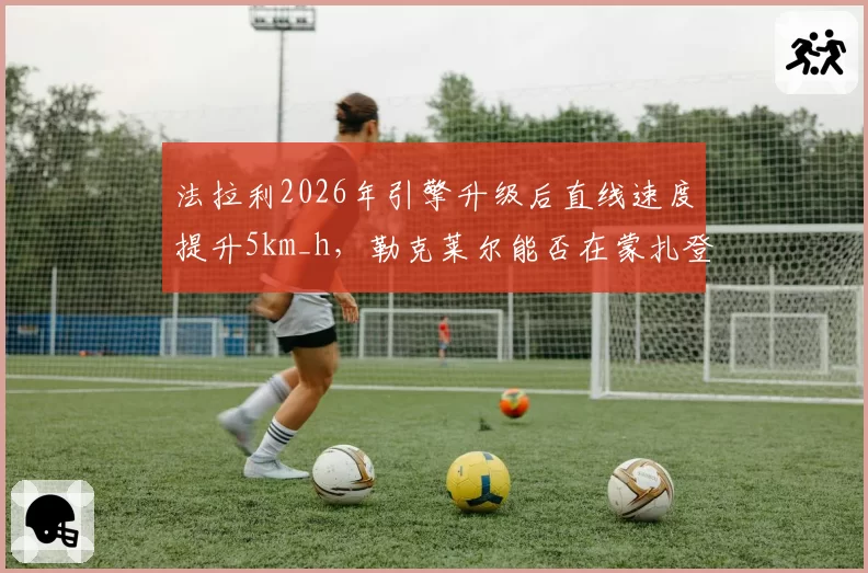 法拉利2026年引擎升级后直线速度提升5km_h，勒克莱尔能否在蒙扎登顶？