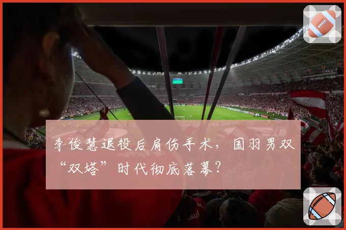 李俊慧退役后肩伤手术，国羽男双“双塔”时代彻底落幕？