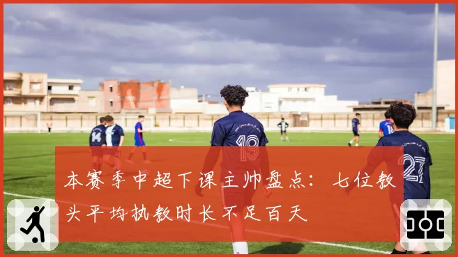 本赛季中超下课主帅盘点:七位教头平均执教时长不足百天