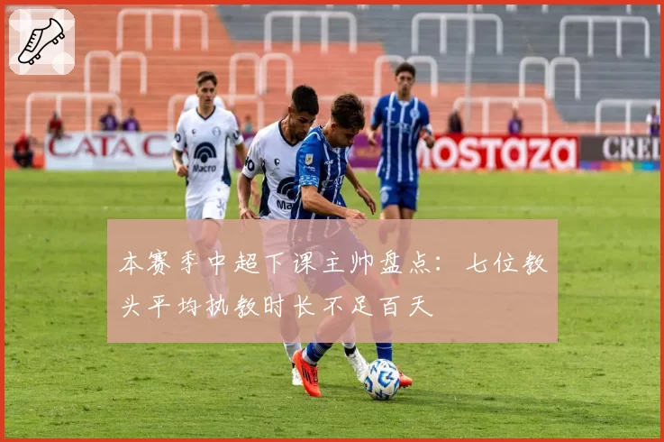 本赛季中超下课主帅盘点：七位教头平均执教时长不足百天