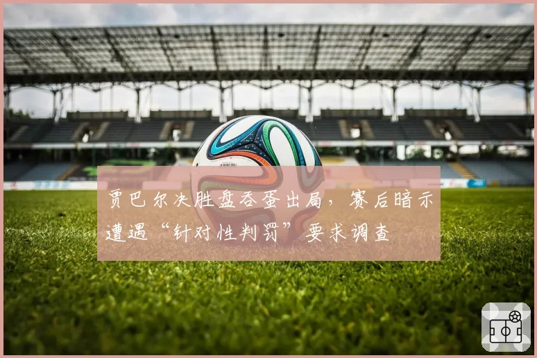 贾巴尔决胜盘吞蛋出局,赛后暗示遭遇“针对性判罚”要求调查
