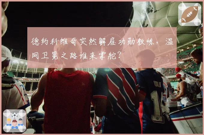 德约科维奇突然解雇功勋教练,温网卫冕之路谁来掌舵?