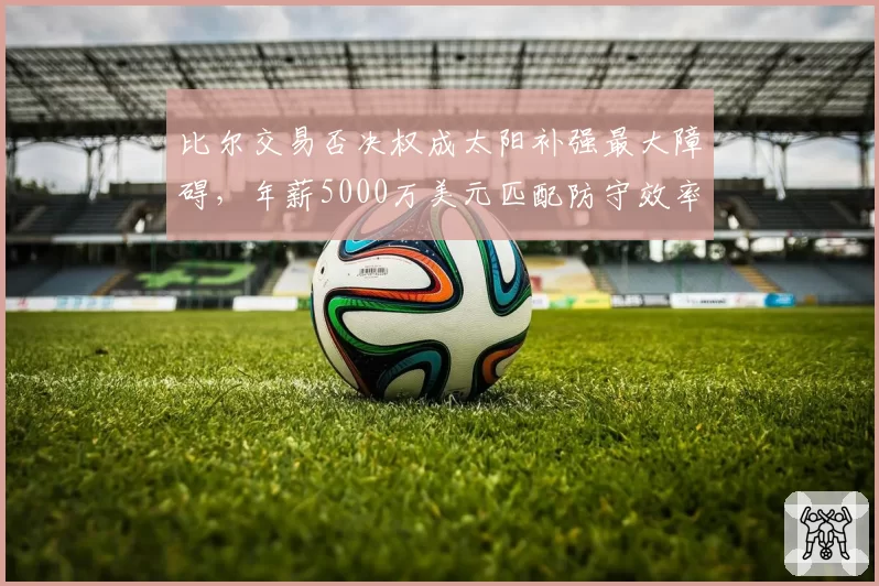 比尔交易否决权成太阳补强最大障碍，年薪5000万美元匹配防守效率联盟垫底