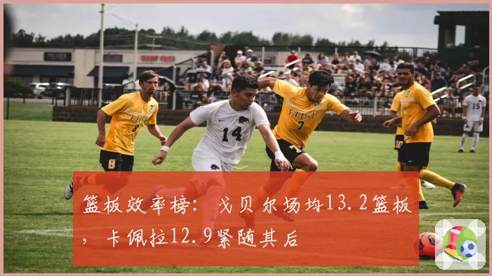 篮板效率榜：戈贝尔场均13.2篮板，卡佩拉12.9紧随其后