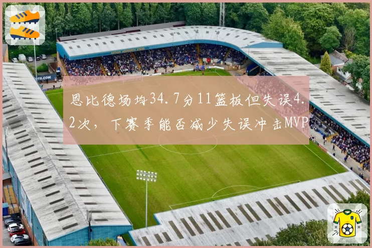 恩比德场均34.7分11篮板但失误4.2次,下赛季能否减少失误冲击MVP?