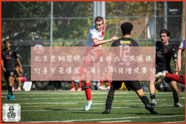 北京首钢翟晓川与吉林九台农商银行姜宇星爆发口角，CBA将增设赛场情绪管理专员