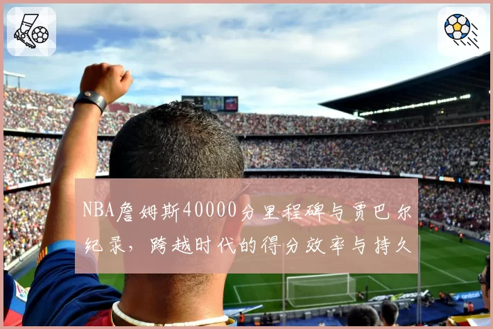 NBA詹姆斯40000分里程碑与贾巴尔纪录，跨越时代的得分效率与持久性