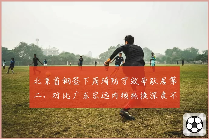 北京首钢签下周琦防守效率跃居第二，对比广东宏远内线轮换深度不足