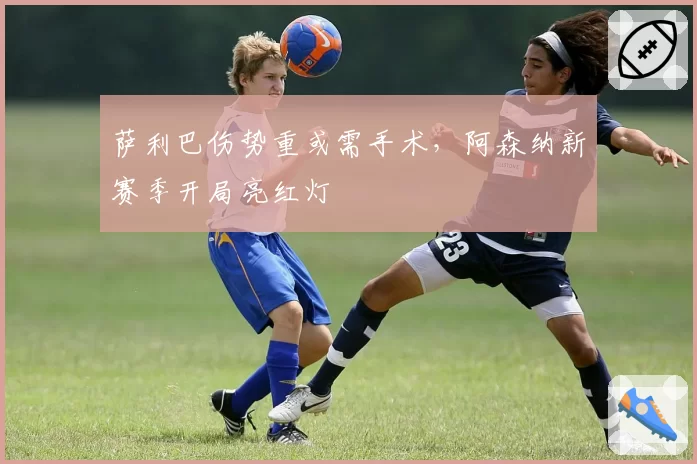 萨利巴伤势重或需手术,阿森纳新赛季开局亮红灯