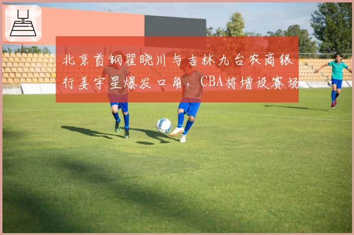 北京首钢翟晓川与吉林九台农商银行姜宇星爆发口角，CBA将增设赛场情绪管理专员