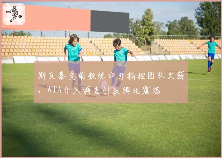 斯瓦泰克前教练公开指控团队欠薪,WTA介入调查引发舆论震荡