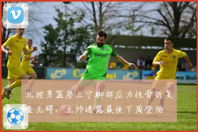 北控男篮廖三宁脚部应力性骨折复查无碍，主帅透露最快下周登场