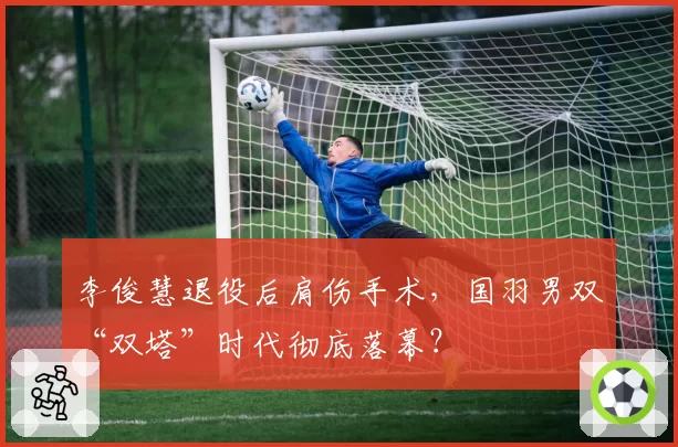 李俊慧退役后肩伤手术，国羽男双“双塔”时代彻底落幕？