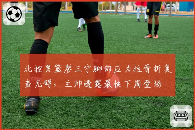 北控男篮廖三宁脚部应力性骨折复查无碍，主帅透露最快下周登场