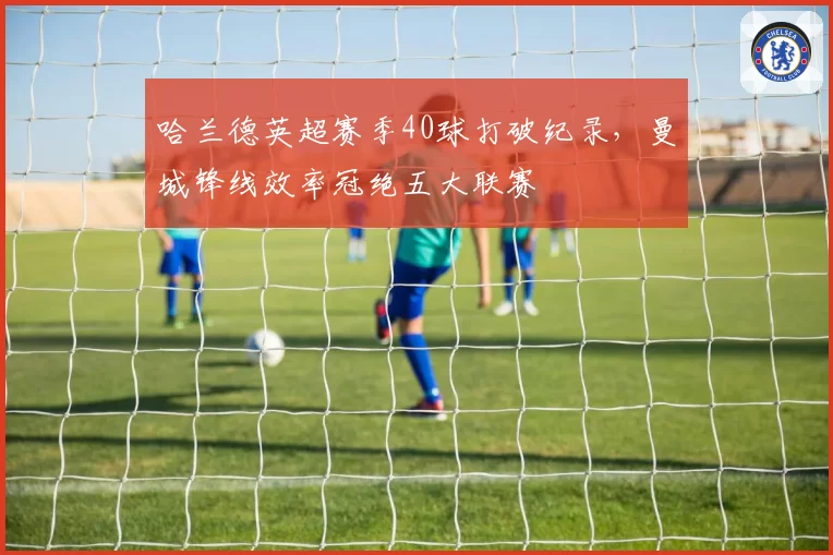 哈兰德英超赛季40球打破纪录，曼城锋线效率冠绝五大联赛