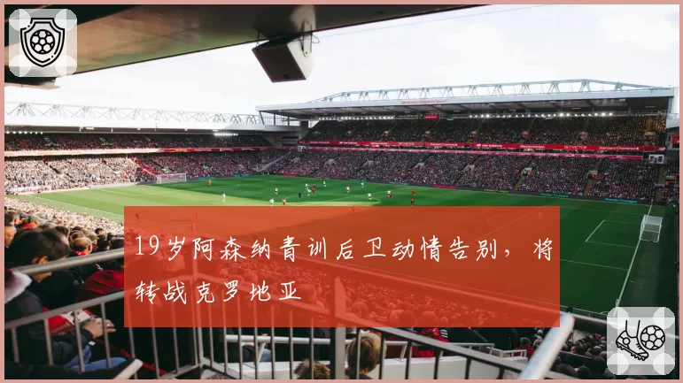 19岁阿森纳青训后卫动情告别,将转战克罗地亚