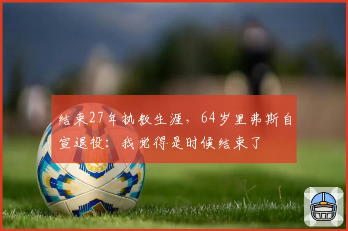 结束27年执教生涯，64岁里弗斯自宣退役：我觉得是时候结束了