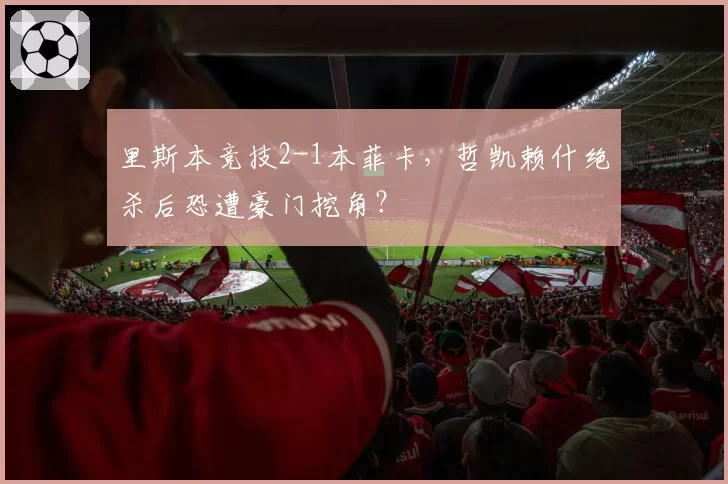 里斯本竞技2-1本菲卡，哲凯赖什绝杀后恐遭豪门挖角？