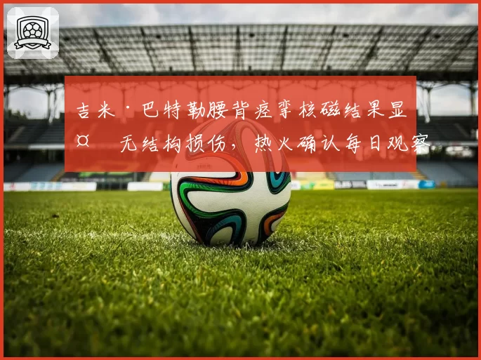 吉米·巴特勒腰背痉挛核磁结果显示无结构损伤,热火确认每日观察状态