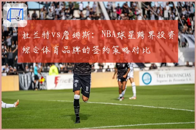 杜兰特vs詹姆斯:NBA球星跨界投资综合体育品牌的签约策略对比