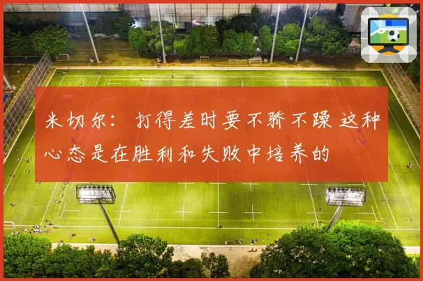 米切尔：打得差时要不骄不躁 这种心态是在胜利和失败中培养的